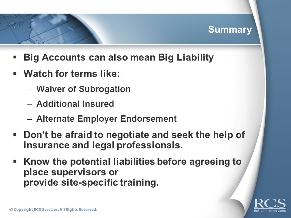 Summary  Big Accounts can also mean Big Liability  Watch for terms like: –Waiver of Subrogation –Additional Insured –Alternate Employer Endorsement  Don’t be afraid to negotiate and seek the help of insurance and legal professionals.