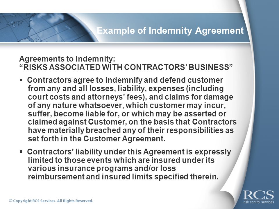Example of Indemnity Agreement Agreements to Indemnity: RISKS ASSOCIATED WITH CONTRACTORS’ BUSINESS  Contractors agree to indemnify and defend customer from any and all losses, liability, expenses (including court costs and attorneys’ fees), and claims for damage of any nature whatsoever, which customer may incur, suffer, become liable for, or which may be asserted or claimed against Customer, on the basis that Contractors have materially breached any of their responsibilities as set forth in the Customer Agreement.