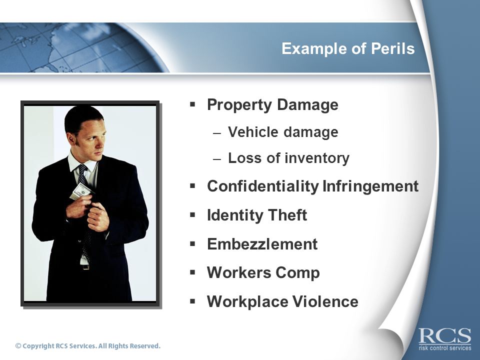Example of Perils  Property Damage –Vehicle damage –Loss of inventory  Confidentiality Infringement  Identity Theft  Embezzlement  Workers Comp  Workplace Violence
