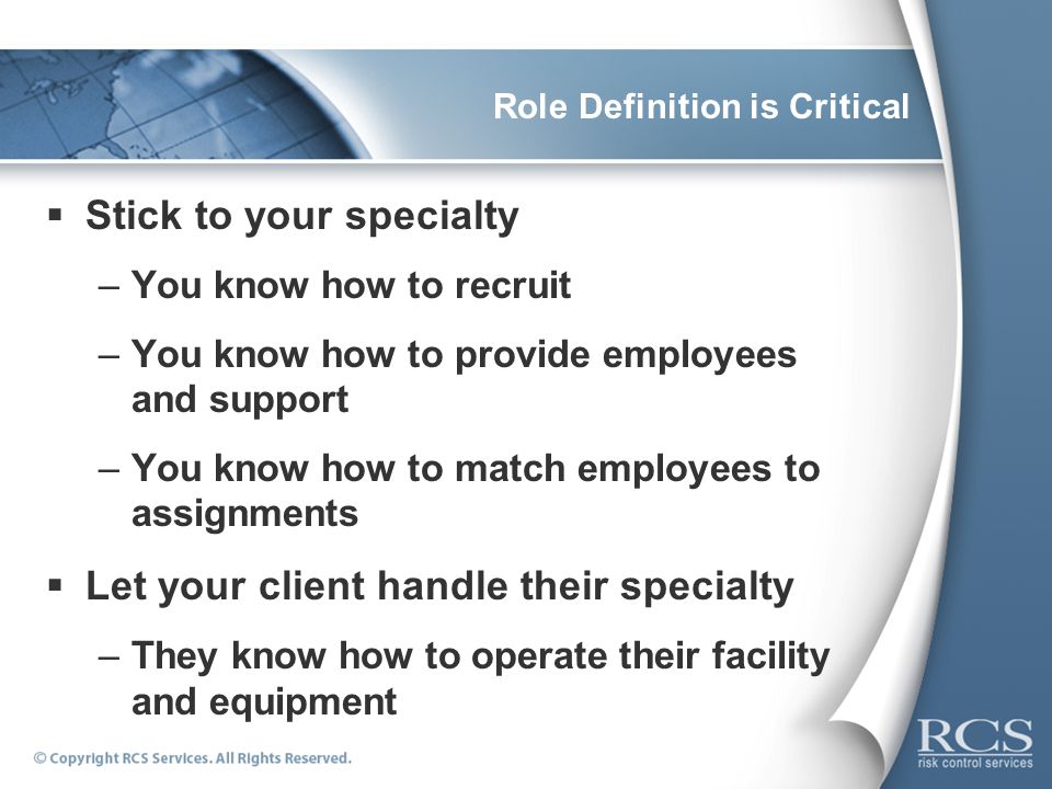 Role Definition is Critical  Stick to your specialty –You know how to recruit –You know how to provide employees and support –You know how to match employees to assignments  Let your client handle their specialty –They know how to operate their facility and equipment